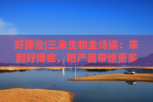 好博会|三米生物金诗瑜：来到好博会，把产品带给更多消费者
