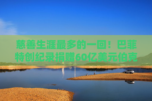 慈善生涯最多的一回！巴菲特创纪录捐赠60亿美元伯克希尔股票