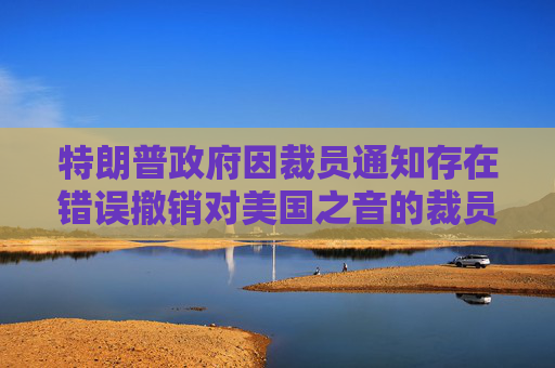 特朗普政府因裁员通知存在错误撤销对美国之音的裁员决定