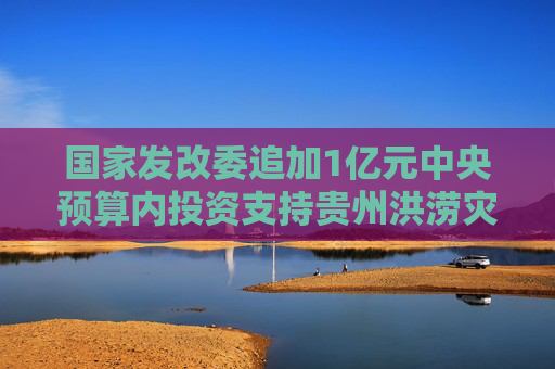 国家发改委追加1亿元中央预算内投资支持贵州洪涝灾后恢复