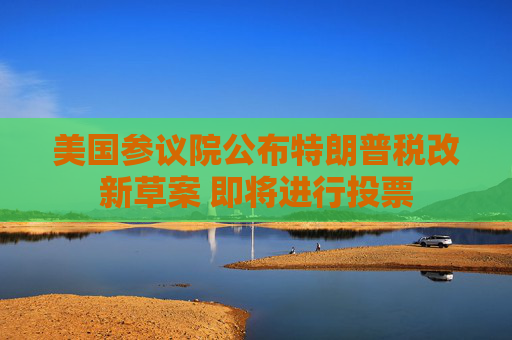 美国参议院公布特朗普税改新草案 即将进行投票