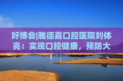 好博会|雅德嘉口腔医院刘体亮：实现口腔健康，预防大于治疗