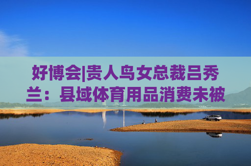 好博会|贵人鸟女总裁吕秀兰：县域体育用品消费未被满足，只有一二线城市1/56