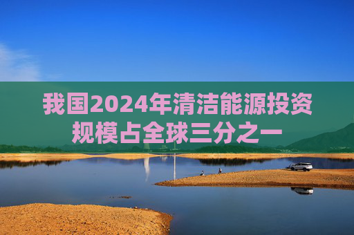 我国2024年清洁能源投资规模占全球三分之一
