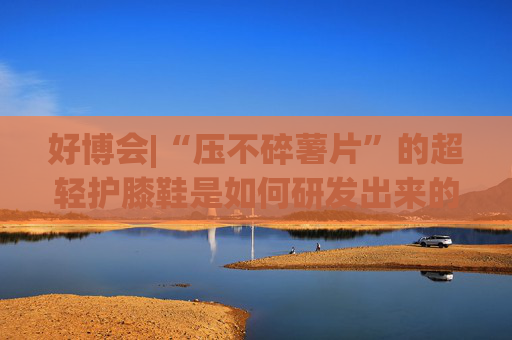 好博会|“压不碎薯片”的超轻护膝鞋是如何研发出来的？