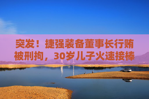 突发！捷强装备董事长行贿被刑拘，30岁儿子火速接棒：3年亏掉4.4亿，他能力挽狂澜吗？