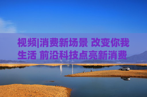 视频|消费新场景 改变你我生活 前沿科技点亮新消费 引领消费升级新趋势