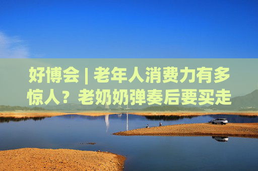 好博会 | 老年人消费力有多惊人？老奶奶弹奏后要买走强脑科技展台的钢琴