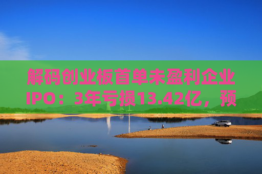 解码创业板首单未盈利企业IPO：3年亏损13.42亿，预计明年扭亏