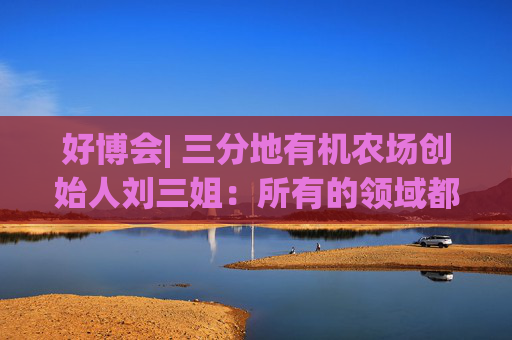 好博会| 三分地有机农场创始人刘三姐：所有的领域都为美好生活服务