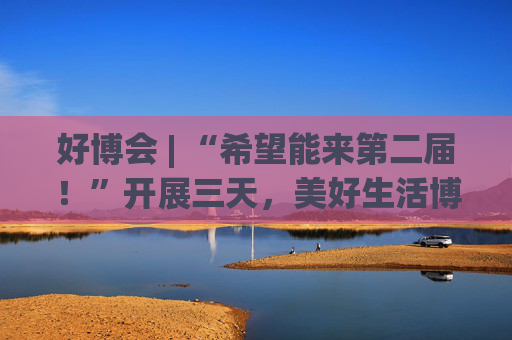 好博会 | “希望能来第二届！”开展三天，美好生活博览会的展商们说出了心里话