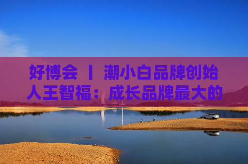 好博会 丨 潮小白品牌创始人王智福：成长品牌最大的痛点是没知名度，我们不是来卖产品的