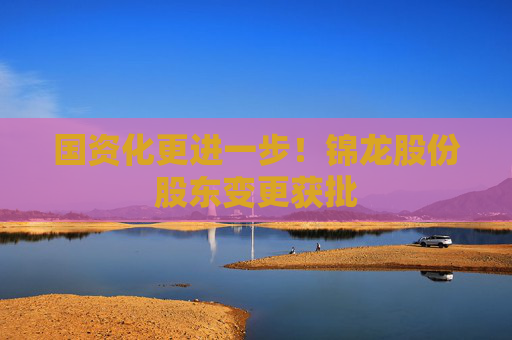 国资化更进一步！锦龙股份股东变更获批