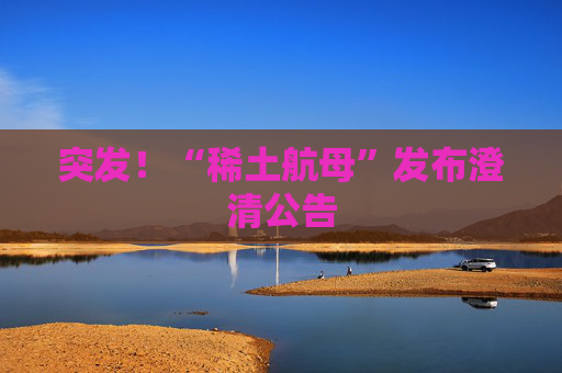 突发！“稀土航母”发布澄清公告