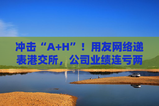 冲击“A+H”！用友网络递表港交所，公司业绩连亏两年