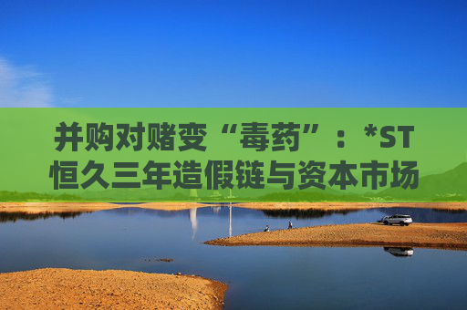 并购对赌变“毒药”：*ST恒久三年造假链与资本市场的血色警示