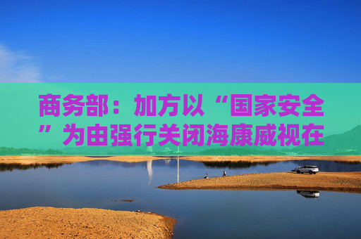 商务部：加方以“国家安全”为由强行关闭海康威视在加业务，中方对此强烈不满、坚决反对