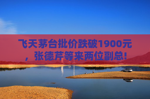 飞天茅台批价跌破1900元，张德芹等来两位副总!