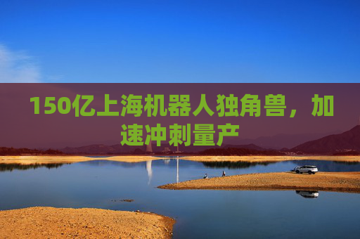 150亿上海机器人独角兽，加速冲刺量产