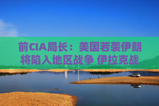 前CIA局长：美国若袭伊朗将陷入地区战争 伊拉克战争是 “严重错误”