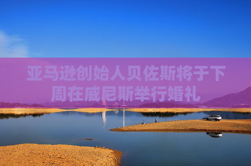 亚马逊创始人贝佐斯将于下周在威尼斯举行婚礼