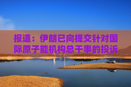 报道：伊朗已向提交针对国际原子能机构总干事的投诉
