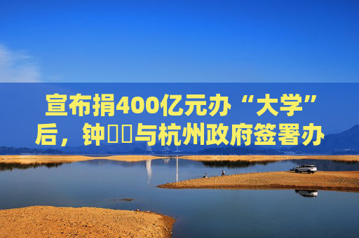 宣布捐400亿元办“大学”后，钟睒睒与杭州政府签署办学协议