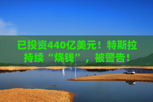 已投资440亿美元！特斯拉持续“烧钱”，被警告！