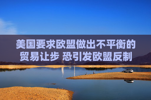 美国要求欧盟做出不平衡的贸易让步 恐引发欧盟反制