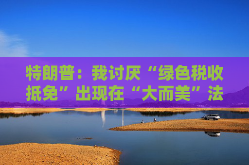 特朗普：我讨厌“绿色税收抵免”出现在“大而美”法案中