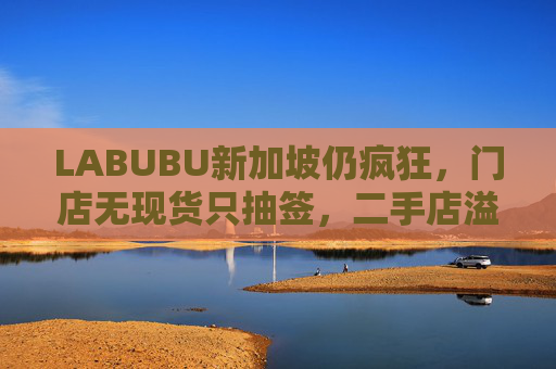 LABUBU新加坡仍疯狂，门店无现货只抽签，二手店溢价数倍，80%的客人因它而来