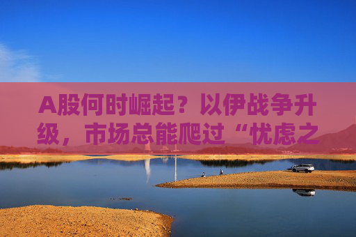 A股何时崛起？以伊战争升级，市场总能爬过“忧虑之墙”！