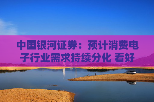 中国银河证券：预计消费电子行业需求持续分化 看好AI端侧和国产化方向