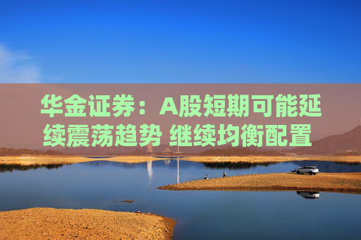 华金证券：A股短期可能延续震荡趋势 继续均衡配置 聚焦估值性价比