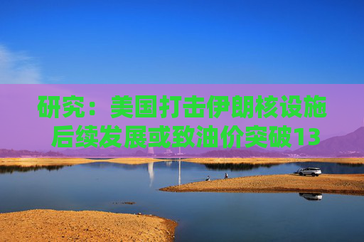 研究：美国打击伊朗核设施 后续发展或致油价突破130美元