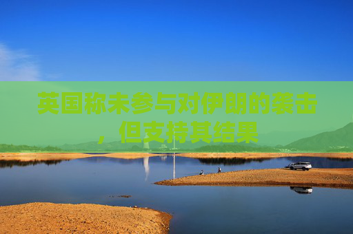 英国称未参与对伊朗的袭击，但支持其结果