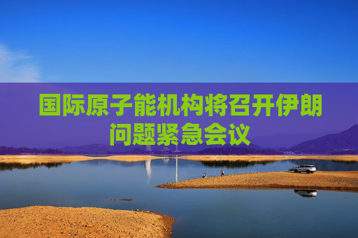 国际原子能机构将召开伊朗问题紧急会议