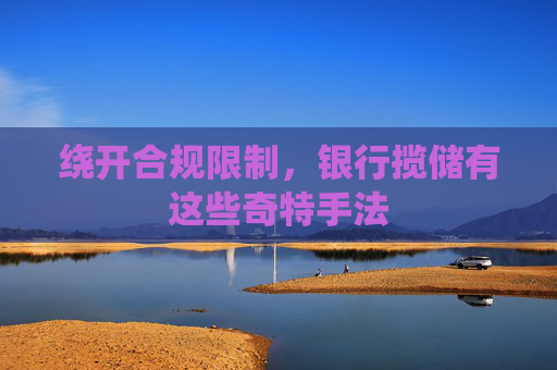 绕开合规限制，银行揽储有这些奇特手法