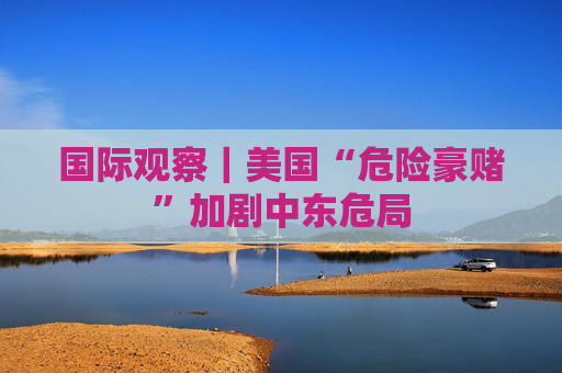 国际观察｜美国“危险豪赌”加剧中东危局