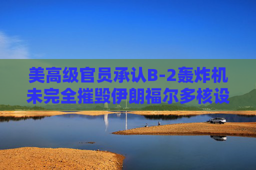 美高级官员承认B-2轰炸机未完全摧毁伊朗福尔多核设施