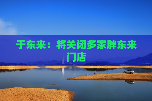 于东来：将关闭多家胖东来门店