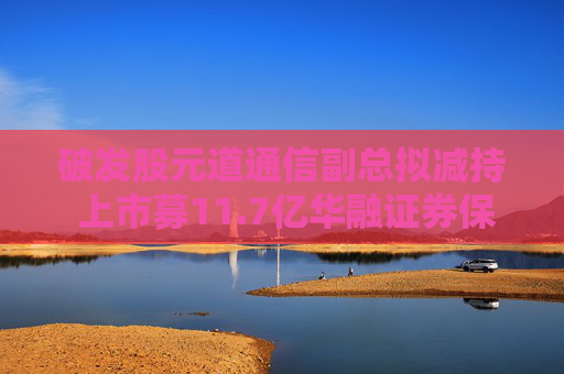 破发股元道通信副总拟减持 上市募11.7亿华融证券保荐