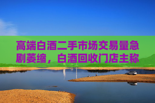 高端白酒二手市场交易量急剧萎缩，白酒回收门店主称现在没人买卖