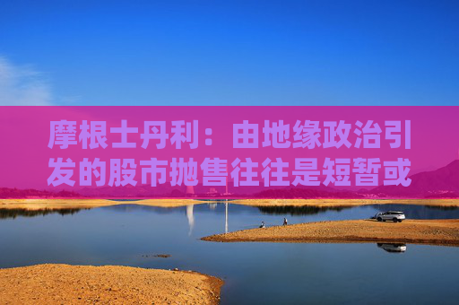 摩根士丹利：由地缘政治引发的股市抛售往往是短暂或温和的
