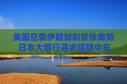 美国空袭伊朗加剧紧张局势 日本大银行寻求保障中东员工安全