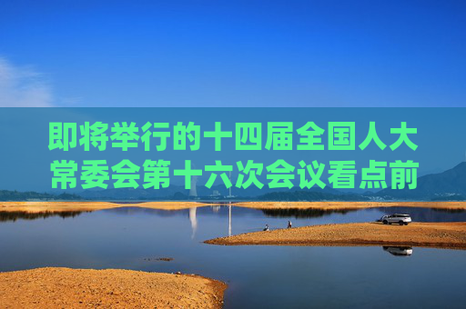 即将举行的十四届全国人大常委会第十六次会议看点前瞻