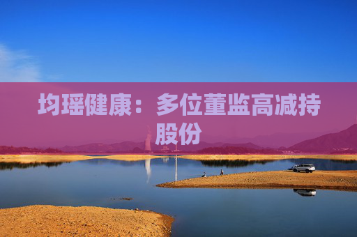 均瑶健康：多位董监高减持股份