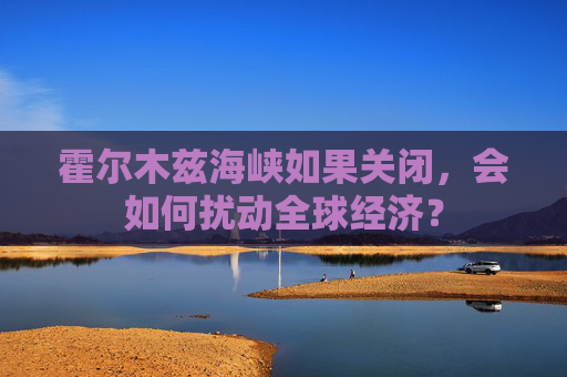 霍尔木兹海峡如果关闭，会如何扰动全球经济？