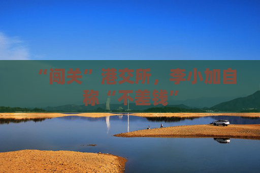 “闯关”港交所，李小加自称“不差钱”