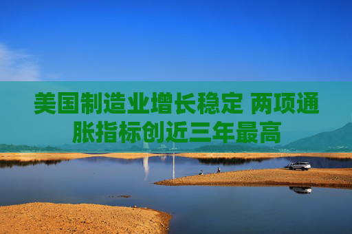 美国制造业增长稳定 两项通胀指标创近三年最高